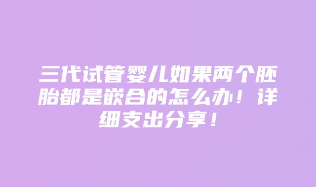 三代试管婴儿如果两个胚胎都是嵌合的怎么办！详细支出分享！