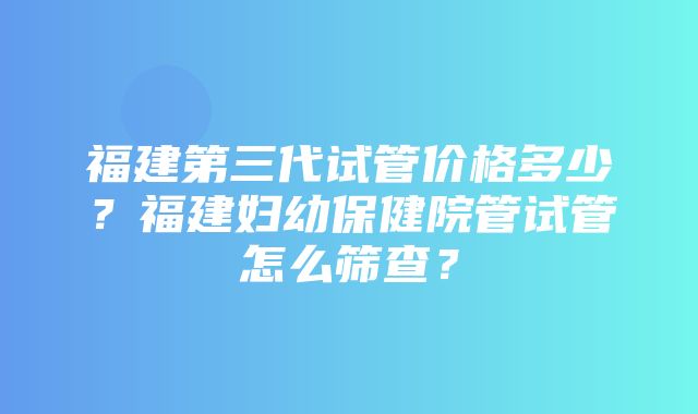 福建第三代试管价格多少？福建妇幼保健院管试管怎么筛查？