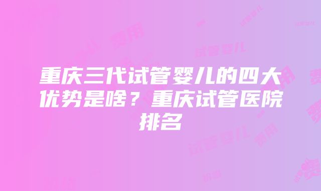 重庆三代试管婴儿的四大优势是啥？重庆试管医院排名