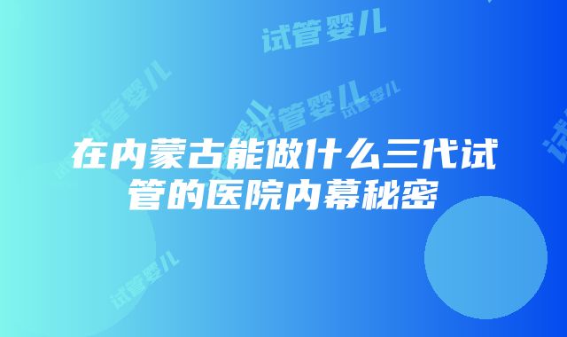 在内蒙古能做什么三代试管的医院内幕秘密