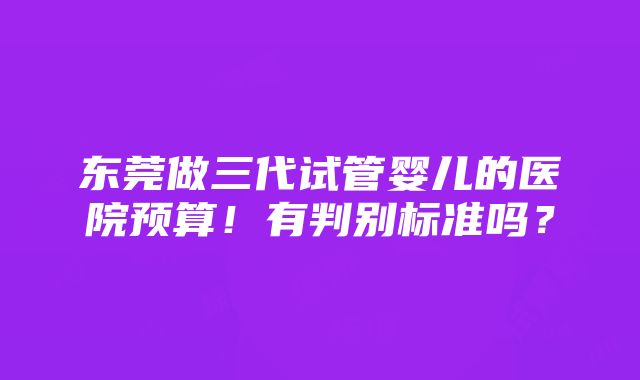 东莞做三代试管婴儿的医院预算！有判别标准吗？