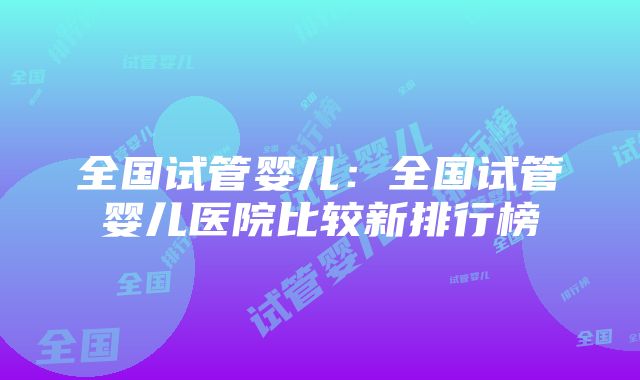 全国试管婴儿：全国试管婴儿医院比较新排行榜