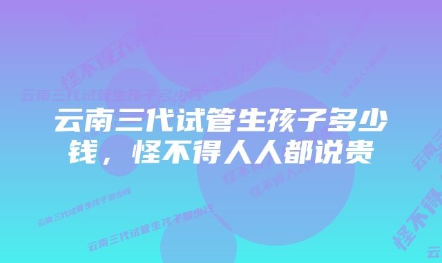 云南三代试管生孩子多少钱，怪不得人人都说贵