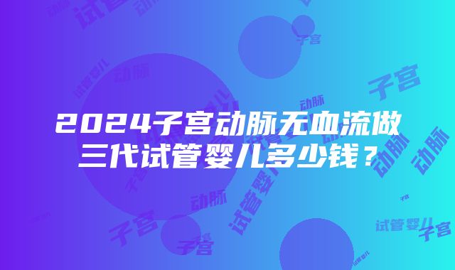 2024子宫动脉无血流做三代试管婴儿多少钱？