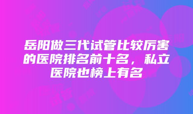 岳阳做三代试管比较厉害的医院排名前十名，私立医院也榜上有名