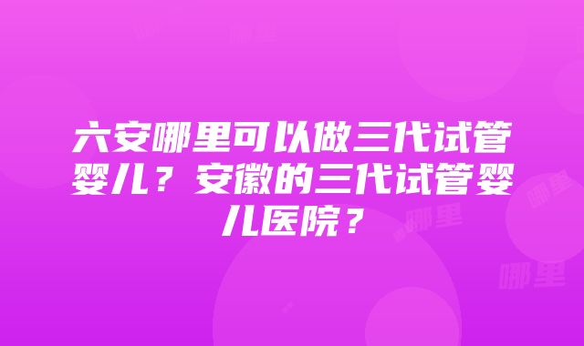 六安哪里可以做三代试管婴儿？安徽的三代试管婴儿医院？