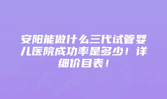 安阳能做什么三代试管婴儿医院成功率是多少！详细价目表！