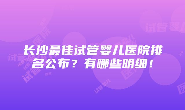 长沙最佳试管婴儿医院排名公布？有哪些明细！