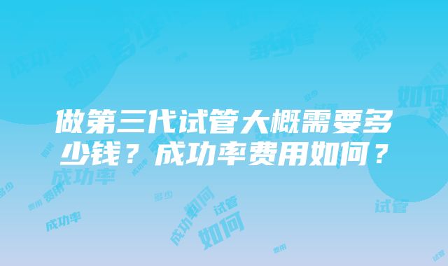 做第三代试管大概需要多少钱？成功率费用如何？