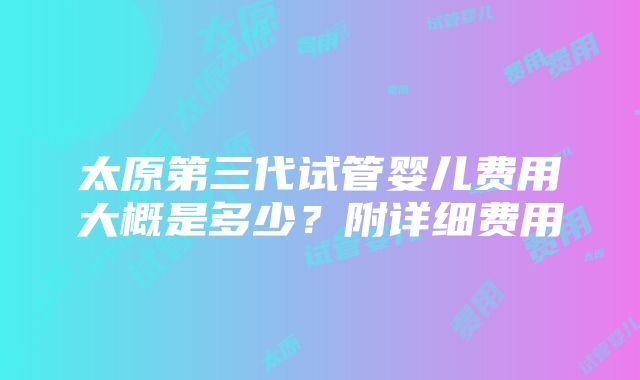 太原第三代试管婴儿费用大概是多少？附详细费用