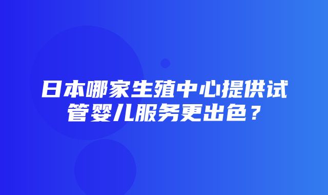 日本哪家生殖中心提供试管婴儿服务更出色？