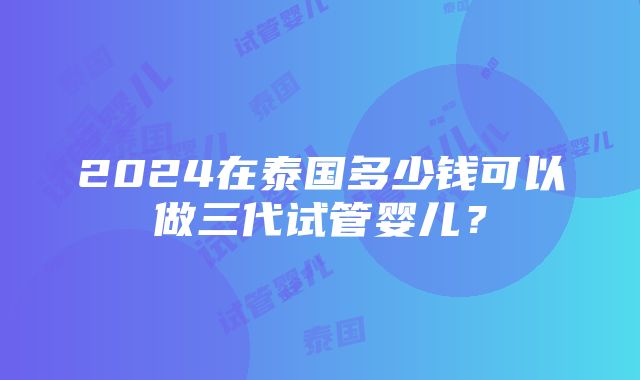 2024在泰国多少钱可以做三代试管婴儿？