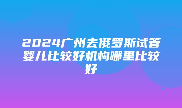 2024广州去俄罗斯试管婴儿比较好机构哪里比较好