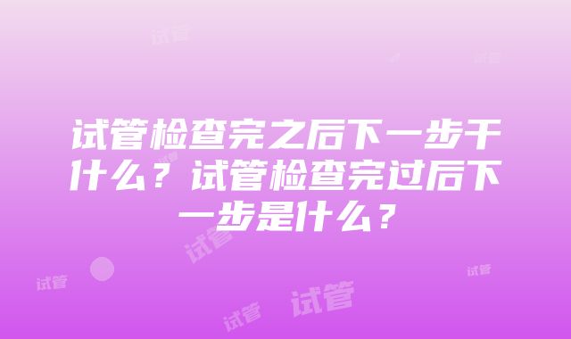 试管检查完之后下一步干什么？试管检查完过后下一步是什么？