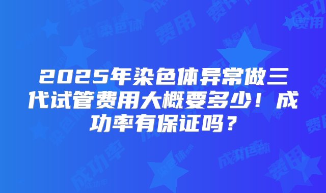 2025年染色体异常做三代试管费用大概要多少！成功率有保证吗？