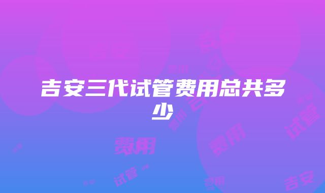 吉安三代试管费用总共多少