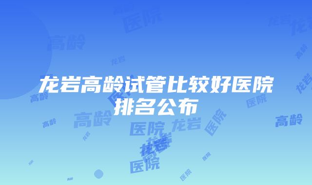 龙岩高龄试管比较好医院排名公布