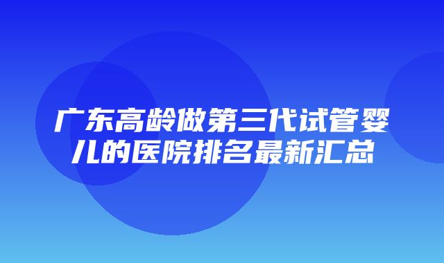 广东高龄做第三代试管婴儿的医院排名最新汇总