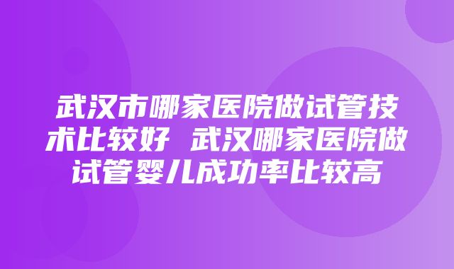 武汉市哪家医院做试管技术比较好 武汉哪家医院做试管婴儿成功率比较高