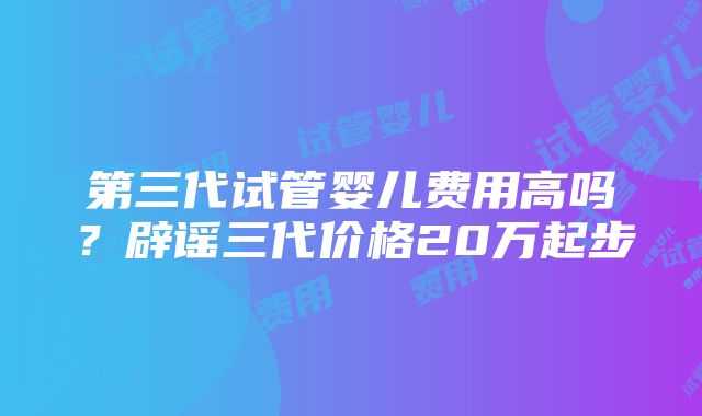 第三代试管婴儿费用高吗？辟谣三代价格20万起步