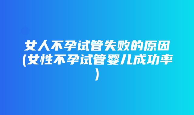 女人不孕试管失败的原因(女性不孕试管婴儿成功率)