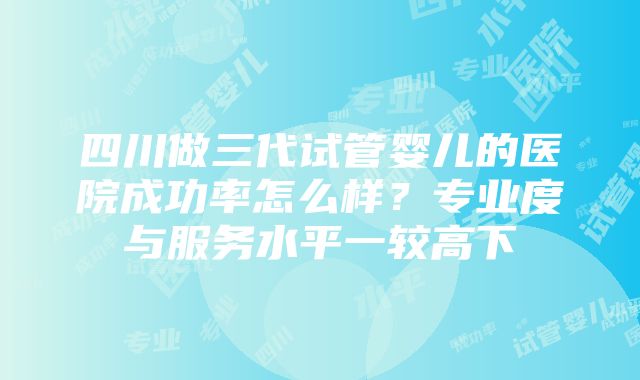 四川做三代试管婴儿的医院成功率怎么样？专业度与服务水平一较高下