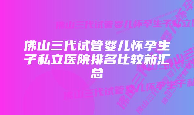 佛山三代试管婴儿怀孕生子私立医院排名比较新汇总