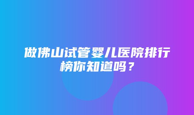 做佛山试管婴儿医院排行榜你知道吗？