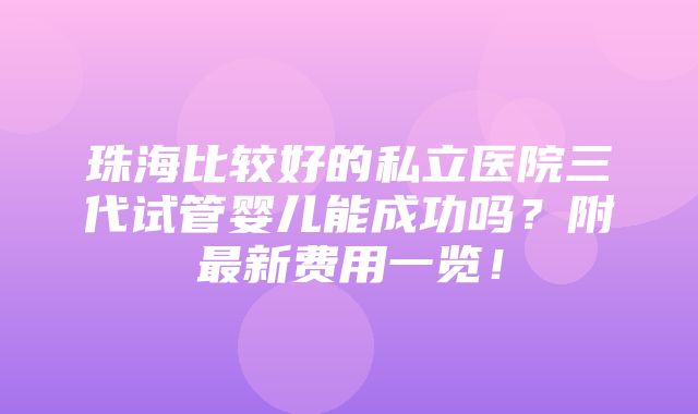 珠海比较好的私立医院三代试管婴儿能成功吗？附最新费用一览！