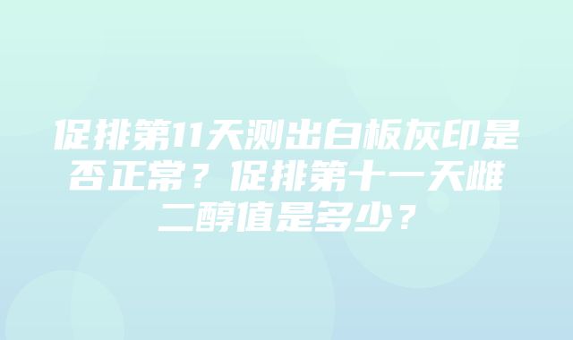 促排第11天测出白板灰印是否正常？促排第十一天雌二醇值是多少？