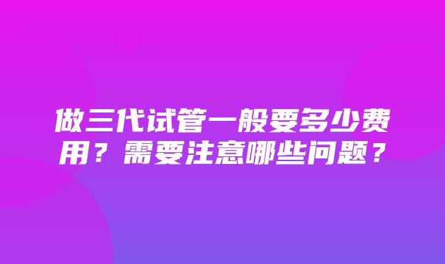 做三代试管一般要多少费用？需要注意哪些问题？