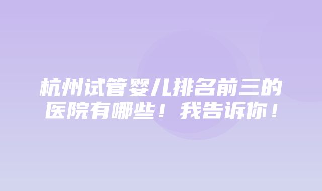 杭州试管婴儿排名前三的医院有哪些！我告诉你！