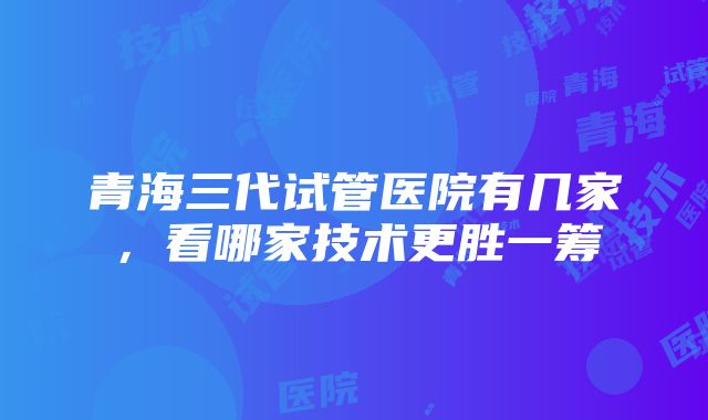 青海三代试管医院有几家，看哪家技术更胜一筹