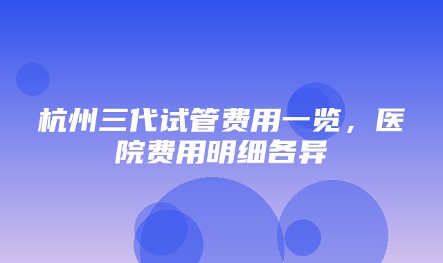 杭州三代试管费用一览，医院费用明细各异