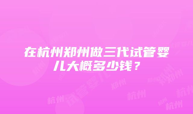 在杭州郑州做三代试管婴儿大概多少钱？