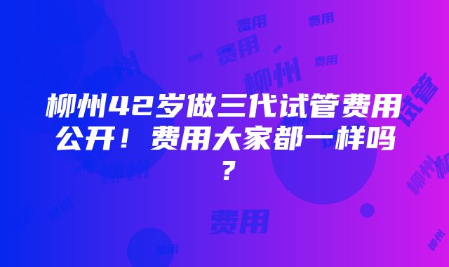 柳州42岁做三代试管费用公开！费用大家都一样吗？