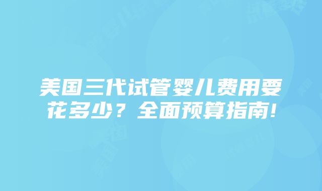 美国三代试管婴儿费用要花多少？全面预算指南!