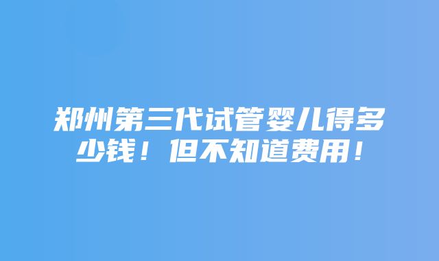 郑州第三代试管婴儿得多少钱！但不知道费用！