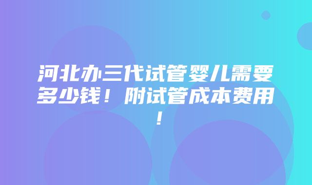 河北办三代试管婴儿需要多少钱！附试管成本费用！