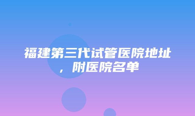 福建第三代试管医院地址，附医院名单