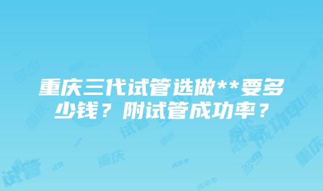 重庆三代试管选做**要多少钱？附试管成功率？