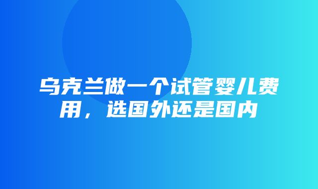 乌克兰做一个试管婴儿费用，选国外还是国内