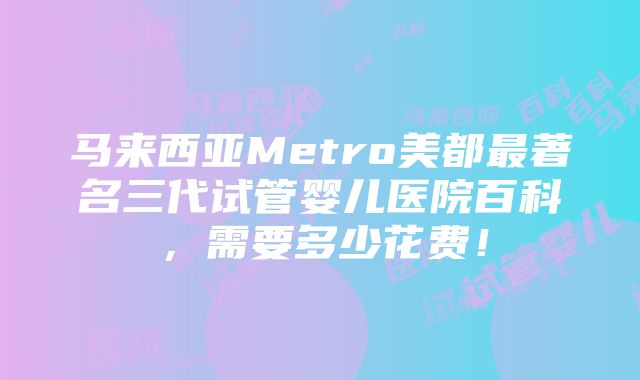 马来西亚Metro美都最著名三代试管婴儿医院百科，需要多少花费！