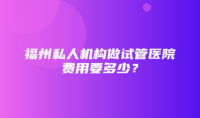 福州私人机构做试管医院费用要多少？