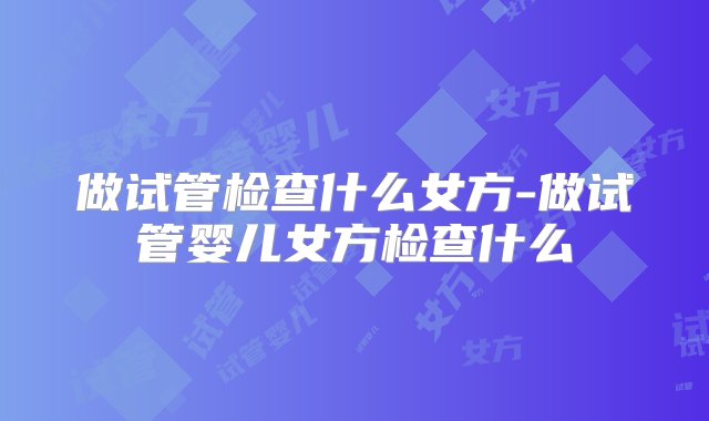 做试管检查什么女方-做试管婴儿女方检查什么