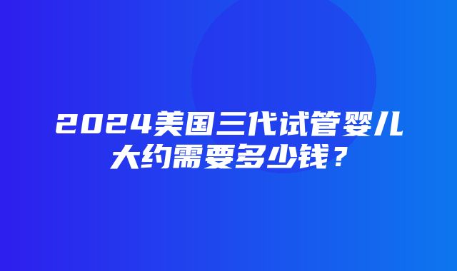 2024美国三代试管婴儿大约需要多少钱？