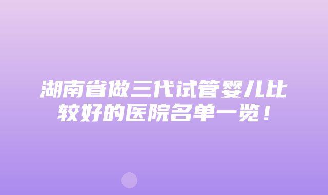 湖南省做三代试管婴儿比较好的医院名单一览！