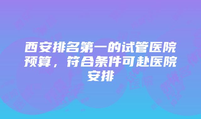 西安排名第一的试管医院预算，符合条件可赴医院安排