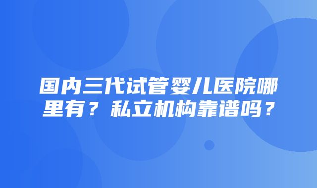 国内三代试管婴儿医院哪里有？私立机构靠谱吗？