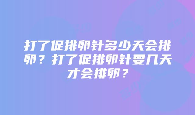 打了促排卵针多少天会排卵？打了促排卵针要几天才会排卵？